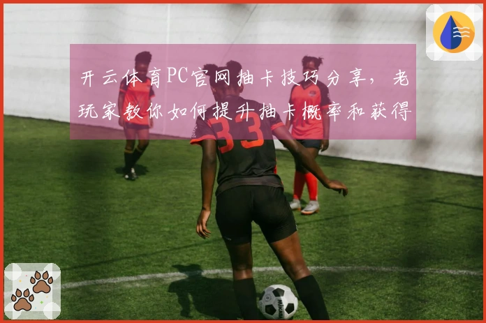 开云体育PC官网抽卡技巧分享，老玩家教你如何提升抽卡概率和获得好卡牌