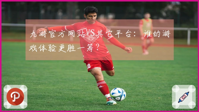 九游官方网站VS其它平台：谁的游戏体验更胜一筹？