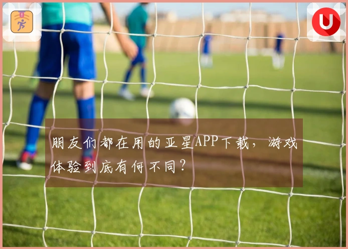 朋友们都在用的亚星APP下载，游戏体验到底有何不同？