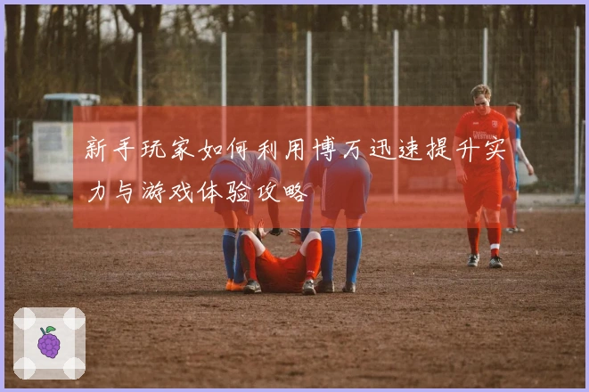 新手玩家如何利用博万迅速提升实力与游戏体验攻略
